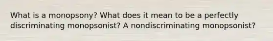 What is a monopsony? What does it mean to be a perfectly discriminating monopsonist? A nondiscriminating monopsonist?