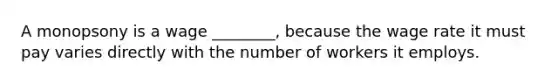 A monopsony is a wage ________, because the wage rate it must pay varies directly with the number of workers it employs.