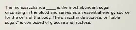 The monosaccharide _____ is the most abundant sugar circulating in the blood and serves as an essential energy source for the cells of the body. The disaccharide sucrose, or "table sugar," is composed of glucose and fructose.