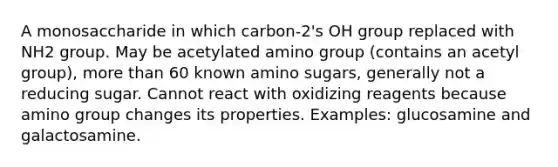 A monosaccharide in which carbon-2's OH group replaced with NH2 group. May be acetylated amino group (contains an acetyl group), more than 60 known amino sugars, generally not a reducing sugar. Cannot react with oxidizing reagents because amino group changes its properties. Examples: glucosamine and galactosamine.