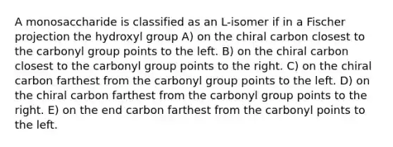 A monosaccharide is classified as an L-isomer if in a Fischer projection the hydroxyl group A) on the chiral carbon closest to the carbonyl group points to the left. B) on the chiral carbon closest to the carbonyl group points to the right. C) on the chiral carbon farthest from the carbonyl group points to the left. D) on the chiral carbon farthest from the carbonyl group points to the right. E) on the end carbon farthest from the carbonyl points to the left.