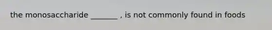 the monosaccharide _______ , is not commonly found in foods