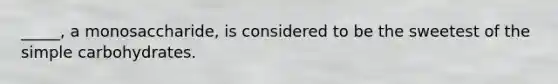 _____, a monosaccharide, is considered to be the sweetest of the simple carbohydrates.