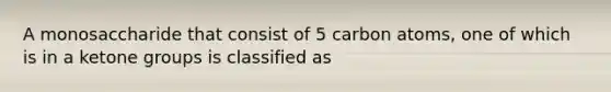 A monosaccharide that consist of 5 carbon atoms, one of which is in a ketone groups is classified as
