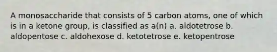 A monosaccharide that consists of 5 carbon atoms, one of which is in a ketone group, is classified as a(n) a. aldotetrose b. aldopentose c. aldohexose d. ketotetrose e. ketopentrose