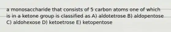 a monosaccharide that consists of 5 carbon atoms one of which is in a ketone group is classified as A) aldotetrose B) aldopentose C) aldohexose D) ketoetrose E) ketopentose