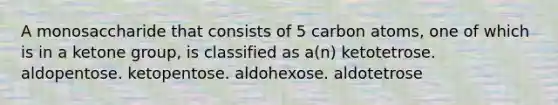 A monosaccharide that consists of 5 carbon atoms, one of which is in a ketone group, is classified as a(n) ketotetrose. aldopentose. ketopentose. aldohexose. aldotetrose