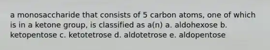 a monosaccharide that consists of 5 carbon atoms, one of which is in a ketone group, is classified as a(n) a. aldohexose b. ketopentose c. ketotetrose d. aldotetrose e. aldopentose