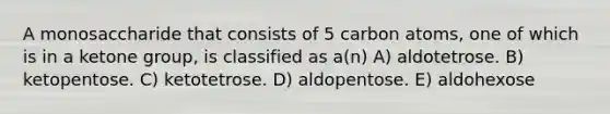 A monosaccharide that consists of 5 carbon atoms, one of which is in a ketone group, is classified as a(n) A) aldotetrose. B) ketopentose. C) ketotetrose. D) aldopentose. E) aldohexose