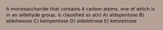 A monosaccharide that contains 4 carbon atoms, one of which is in an aldehyde group, is classified as a(n) A) aldopentose B) aldohexose C) ketopentose D) aldotetrose E) ketotetrose