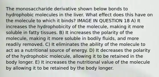 The monosaccharide derivative shown below bonds to hydrophobic molecules in the liver. What effect does this have on the molecule to which it binds? IMAGE IN QUESTION 18 A) It increases the hydrophobicity of the molecule, making it more soluble in fatty tissues. B) It increases the polarity of the molecule, making it more soluble in bodily fluids, and more readily removed. C) It eliminates the ability of the molecule to act as a nutritional source of energy. D) It decreases the polarity of the hydrophobic molecule, allowing it to be retained in the body longer. E) It increases the nutritional value of the molecule by allowing it to be retained by the body longer.