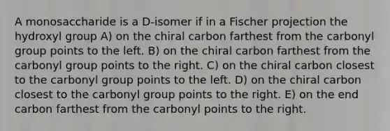 A monosaccharide is a D-isomer if in a Fischer projection the hydroxyl group A) on the chiral carbon farthest from the carbonyl group points to the left. B) on the chiral carbon farthest from the carbonyl group points to the right. C) on the chiral carbon closest to the carbonyl group points to the left. D) on the chiral carbon closest to the carbonyl group points to the right. E) on the end carbon farthest from the carbonyl points to the right.