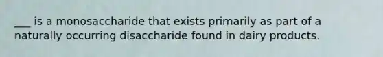 ___ is a monosaccharide that exists primarily as part of a naturally occurring disaccharide found in dairy products.