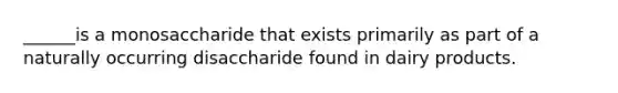 ______is a monosaccharide that exists primarily as part of a naturally occurring disaccharide found in dairy products.