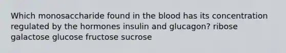 Which monosaccharide found in the blood has its concentration regulated by the hormones insulin and glucagon? ribose galactose glucose fructose sucrose