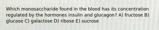 Which monosaccharide found in the blood has its concentration regulated by the hormones insulin and glucagon? A) fructose B) glucose C) galactose D) ribose E) sucrose