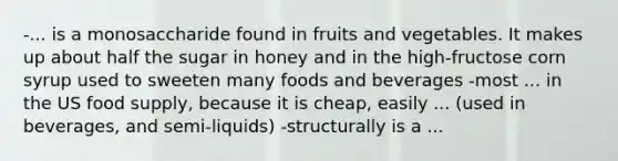 -... is a monosaccharide found in fruits and vegetables. It makes up about half the sugar in honey and in the high-fructose corn syrup used to sweeten many foods and beverages -most ... in the US food supply, because it is cheap, easily ... (used in beverages, and semi-liquids) -structurally is a ...