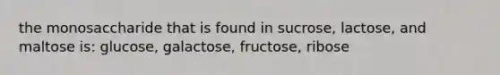 the monosaccharide that is found in sucrose, lactose, and maltose is: glucose, galactose, fructose, ribose