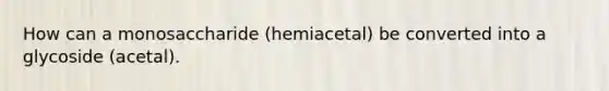 How can a monosaccharide (hemiacetal) be converted into a glycoside (acetal).