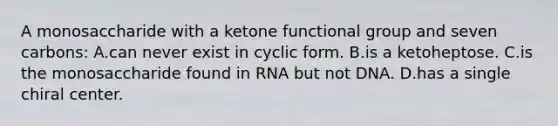 A monosaccharide with a ketone functional group and seven carbons: A.can never exist in cyclic form. B.is a ketoheptose. C.is the monosaccharide found in RNA but not DNA. D.has a single chiral center.