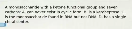 A monosaccharide with a ketone functional group and seven carbons: A. can never exist in cyclic form. B. is a ketoheptose. C. is the monosaccharide found in RNA but not DNA. D. has a single chiral center.