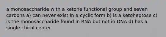 a monosaccharide with a ketone functional group and seven carbons a) can never exist in a cyclic form b) is a ketoheptose c) is the monosaccharide found in RNA but not in DNA d) has a single chiral center