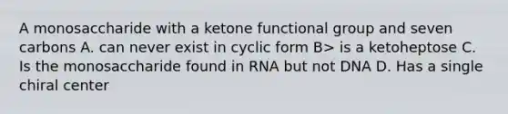 A monosaccharide with a ketone functional group and seven carbons A. can never exist in cyclic form B> is a ketoheptose C. Is the monosaccharide found in RNA but not DNA D. Has a single chiral center