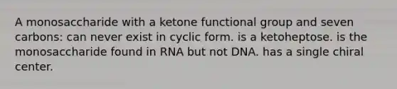 A monosaccharide with a ketone functional group and seven carbons: can never exist in cyclic form. is a ketoheptose. is the monosaccharide found in RNA but not DNA. has a single chiral center.