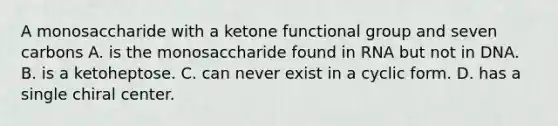 A monosaccharide with a ketone functional group and seven carbons A. is the monosaccharide found in RNA but not in DNA. B. is a ketoheptose. C. can never exist in a cyclic form. D. has a single chiral center.