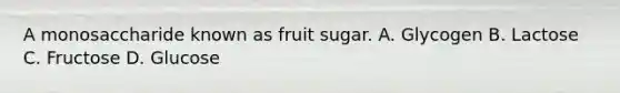 A monosaccharide known as fruit sugar. A. Glycogen B. Lactose C. Fructose D. Glucose