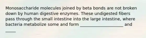 Monosaccharide molecules joined by beta bonds are not broken down by human digestive enzymes. These undigested fibers pass through the small intestine into the large intestine, where bacteria metabolize some and form _____________________ and _____