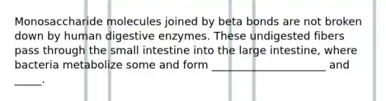 Monosaccharide molecules joined by beta bonds are not broken down by human digestive enzymes. These undigested fibers pass through the small intestine into the large intestine, where bacteria metabolize some and form _____________________ and _____.