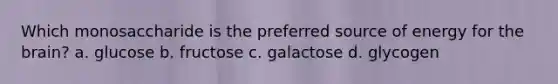 Which monosaccharide is the preferred source of energy for the brain? a. glucose b. fructose c. galactose d. glycogen