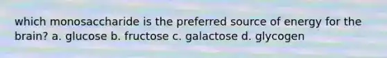 which monosaccharide is the preferred source of energy for the brain? a. glucose b. fructose c. galactose d. glycogen