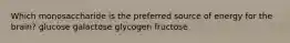 Which monosaccharide is the preferred source of energy for the brain? glucose galactose glycogen fructose