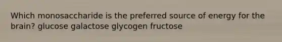 Which monosaccharide is the preferred source of energy for the brain? glucose galactose glycogen fructose