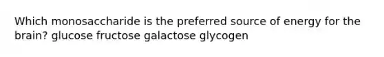 Which monosaccharide is the preferred source of energy for the brain? glucose fructose galactose glycogen