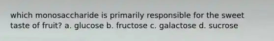 which monosaccharide is primarily responsible for the sweet taste of fruit? a. glucose b. fructose c. galactose d. sucrose