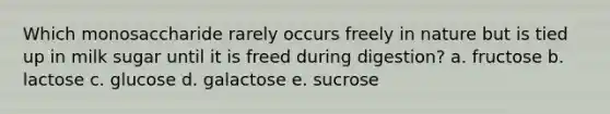 Which monosaccharide rarely occurs freely in nature but is tied up in milk sugar until it is freed during digestion? a. fructose b. lactose c. glucose d. galactose e. sucrose