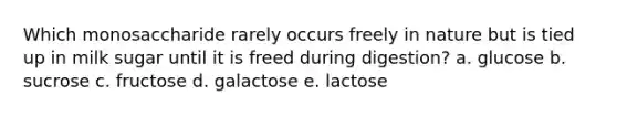 Which monosaccharide rarely occurs freely in nature but is tied up in milk sugar until it is freed during digestion? a. glucose b. sucrose c. fructose d. galactose e. lactose