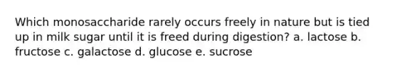 Which monosaccharide rarely occurs freely in nature but is tied up in milk sugar until it is freed during digestion? a. lactose b. fructose c. galactose d. glucose e. sucrose