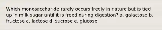 Which monosaccharide rarely occurs freely in nature but is tied up in milk sugar until it is freed during digestion? a. galactose b. fructose c. lactose d. sucrose e. glucose