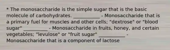 * The monosaccharide is the simple sugar that is the basic molecule of carbohydrates. ___________ - Monosaccharide that is a primary fuel for muscles and other cells; "dextrose" or "blood sugar" __________ - Monosaccharide in fruits, honey, and certain vegetables; "levulose" or "fruit sugar" ___________ - Monosaccharide that is a component of lactose