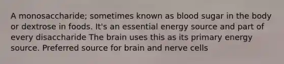 A monosaccharide; sometimes known as blood sugar in the body or dextrose in foods. It's an essential energy source and part of every disaccharide The brain uses this as its primary energy source. Preferred source for brain and nerve cells