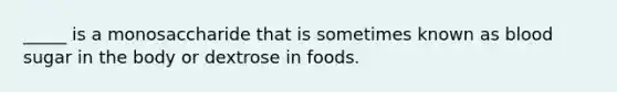 _____ is a monosaccharide that is sometimes known as blood sugar in the body or dextrose in foods.