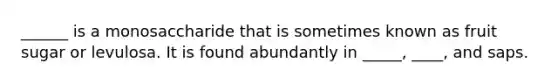 ______ is a monosaccharide that is sometimes known as fruit sugar or levulosa. It is found abundantly in _____, ____, and saps.