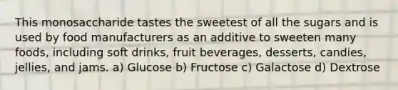 This monosaccharide tastes the sweetest of all the sugars and is used by food manufacturers as an additive to sweeten many foods, including soft drinks, fruit beverages, desserts, candies, jellies, and jams. a) Glucose b) Fructose c) Galactose d) Dextrose