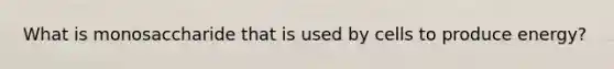What is monosaccharide that is used by cells to produce energy?