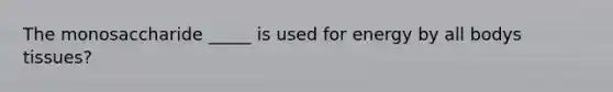 The monosaccharide _____ is used for energy by all bodys tissues?