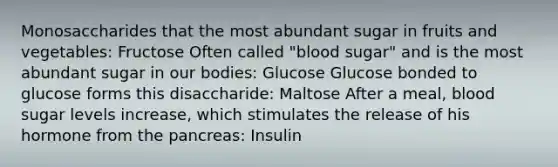 Monosaccharides that the most abundant sugar in fruits and vegetables: Fructose Often called "blood sugar" and is the most abundant sugar in our bodies: Glucose Glucose bonded to glucose forms this disaccharide: Maltose After a meal, blood sugar levels increase, which stimulates the release of his hormone from the pancreas: Insulin